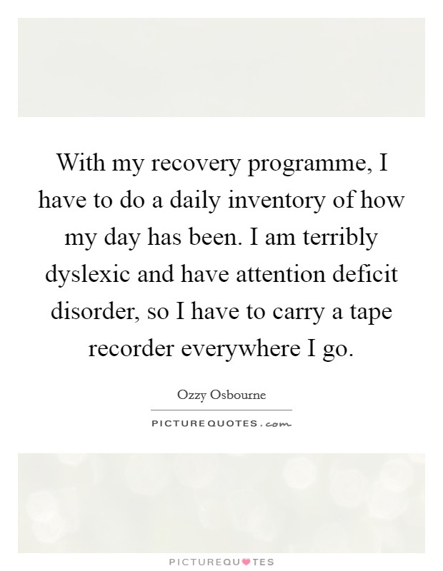 With my recovery programme, I have to do a daily inventory of how my day has been. I am terribly dyslexic and have attention deficit disorder, so I have to carry a tape recorder everywhere I go. Picture Quote #1