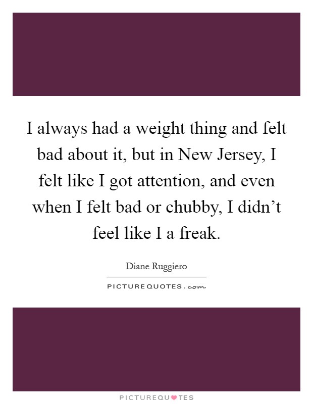 I always had a weight thing and felt bad about it, but in New Jersey, I felt like I got attention, and even when I felt bad or chubby, I didn't feel like I a freak. Picture Quote #1