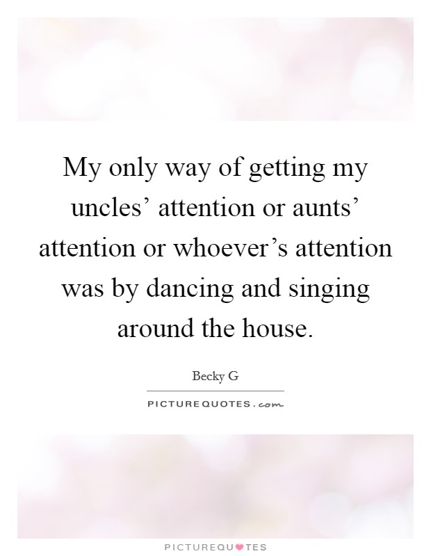 My only way of getting my uncles' attention or aunts' attention or whoever's attention was by dancing and singing around the house. Picture Quote #1