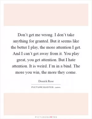 Don’t get me wrong. I don’t take anything for granted. But it seems like the better I play, the more attention I get. And I can’t get away from it. You play great, you get attention. But I hate attention. It is weird. I’m in a bind. The more you win, the more they come Picture Quote #1