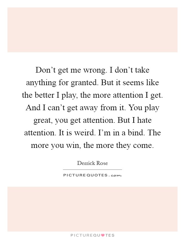 Don't get me wrong. I don't take anything for granted. But it seems like the better I play, the more attention I get. And I can't get away from it. You play great, you get attention. But I hate attention. It is weird. I'm in a bind. The more you win, the more they come. Picture Quote #1