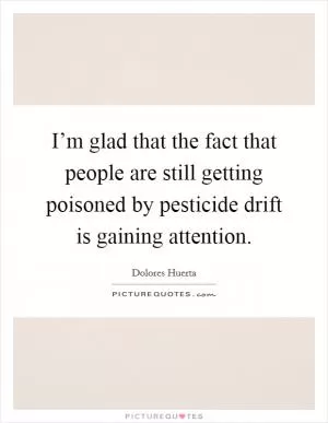 I’m glad that the fact that people are still getting poisoned by pesticide drift is gaining attention Picture Quote #1
