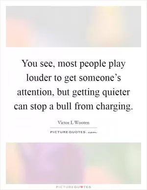 You see, most people play louder to get someone’s attention, but getting quieter can stop a bull from charging Picture Quote #1