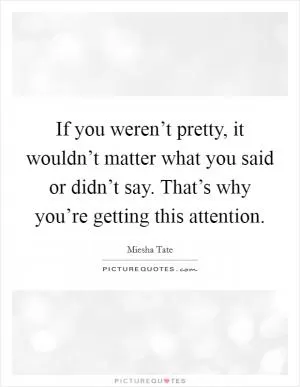 If you weren’t pretty, it wouldn’t matter what you said or didn’t say. That’s why you’re getting this attention Picture Quote #1