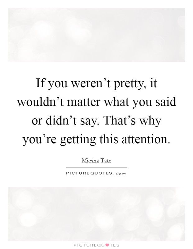 If you weren't pretty, it wouldn't matter what you said or didn't say. That's why you're getting this attention. Picture Quote #1