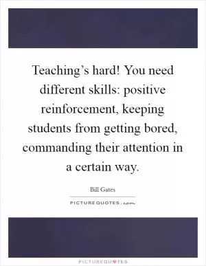 Teaching’s hard! You need different skills: positive reinforcement, keeping students from getting bored, commanding their attention in a certain way Picture Quote #1