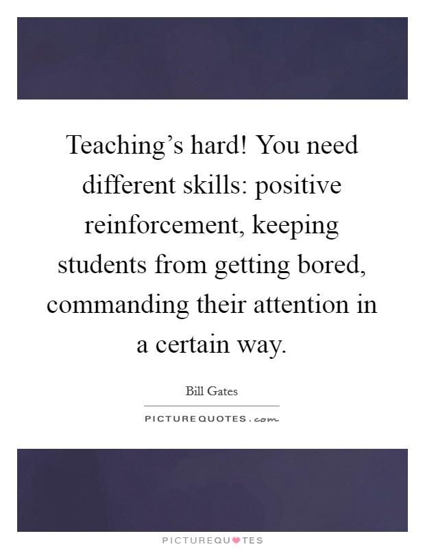 Teaching's hard! You need different skills: positive reinforcement, keeping students from getting bored, commanding their attention in a certain way. Picture Quote #1