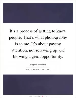 It’s a process of getting to know people. That’s what photography is to me. It’s about paying attention, not screwing up and blowing a great opportunity Picture Quote #1