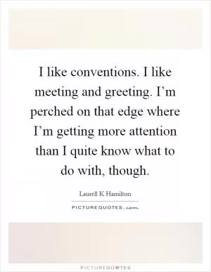 I like conventions. I like meeting and greeting. I’m perched on that edge where I’m getting more attention than I quite know what to do with, though Picture Quote #1