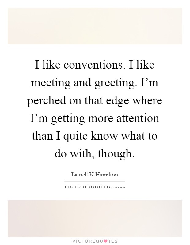 I like conventions. I like meeting and greeting. I'm perched on that edge where I'm getting more attention than I quite know what to do with, though. Picture Quote #1