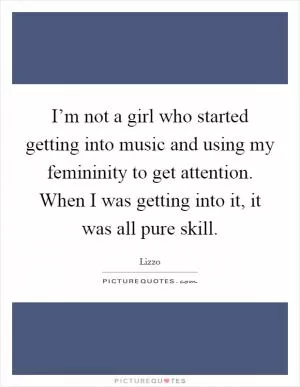 I’m not a girl who started getting into music and using my femininity to get attention. When I was getting into it, it was all pure skill Picture Quote #1