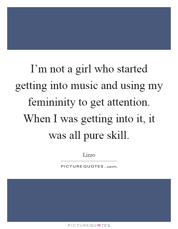 I'm not a girl who started getting into music and using my femininity to get attention. When I was getting into it, it was all pure skill. Picture Quote #1