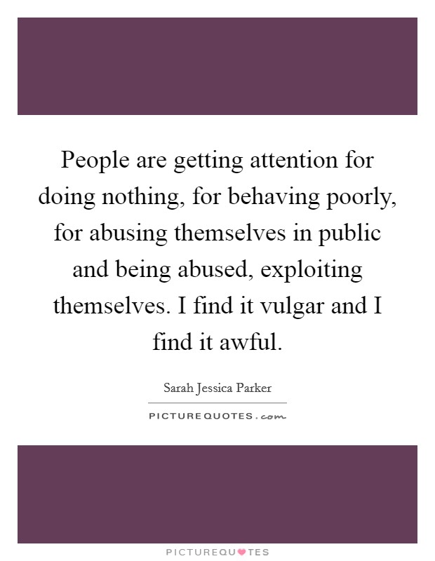 People are getting attention for doing nothing, for behaving poorly, for abusing themselves in public and being abused, exploiting themselves. I find it vulgar and I find it awful. Picture Quote #1