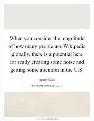 When you consider the magnitude of how many people use Wikipedia globally, there is a potential here for really creating some noise and getting some attention in the U.S Picture Quote #1
