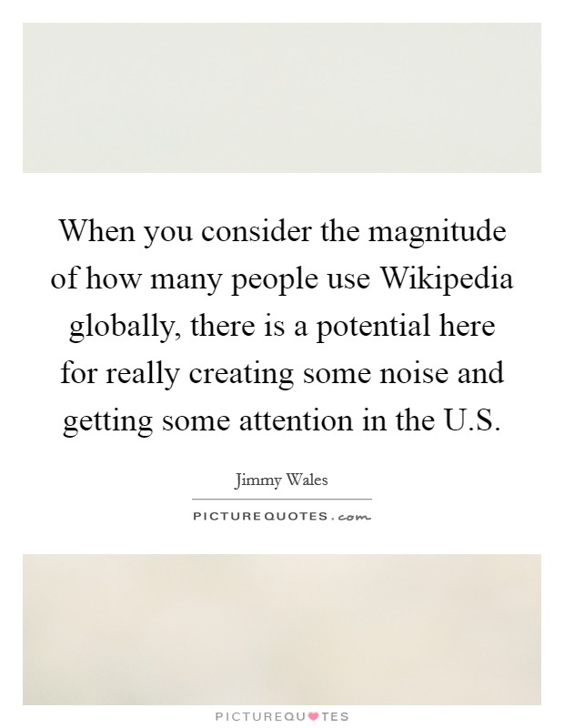 When you consider the magnitude of how many people use Wikipedia globally, there is a potential here for really creating some noise and getting some attention in the U.S. Picture Quote #1