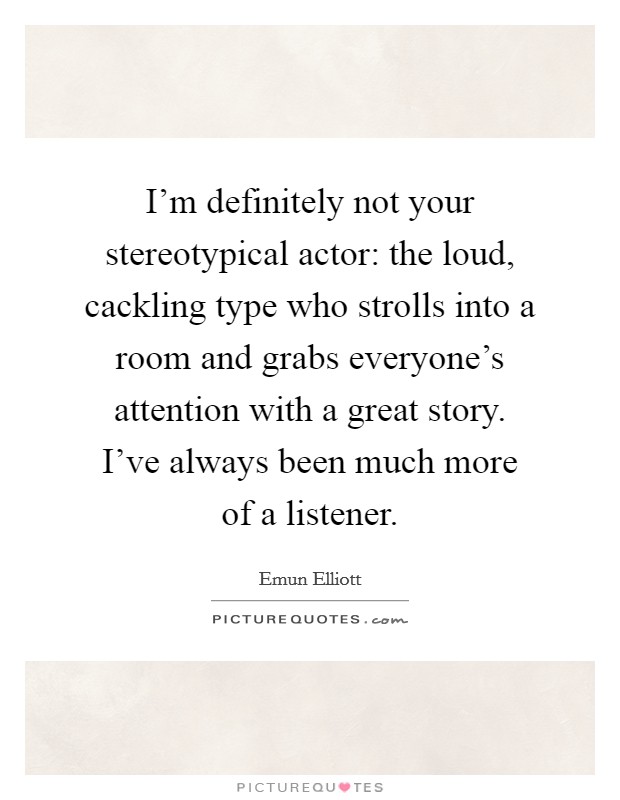 I'm definitely not your stereotypical actor: the loud, cackling type who strolls into a room and grabs everyone's attention with a great story. I've always been much more of a listener. Picture Quote #1