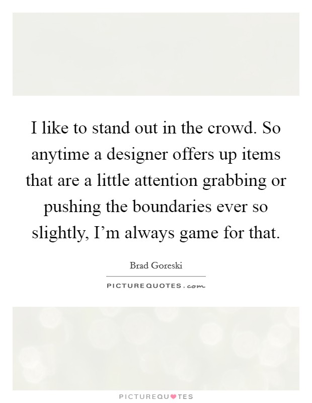 I like to stand out in the crowd. So anytime a designer offers up items that are a little attention grabbing or pushing the boundaries ever so slightly, I'm always game for that. Picture Quote #1