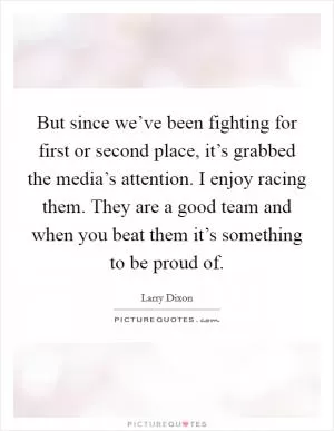 But since we’ve been fighting for first or second place, it’s grabbed the media’s attention. I enjoy racing them. They are a good team and when you beat them it’s something to be proud of Picture Quote #1
