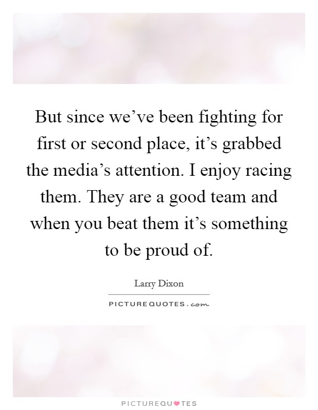 But since we've been fighting for first or second place, it's grabbed the media's attention. I enjoy racing them. They are a good team and when you beat them it's something to be proud of. Picture Quote #1