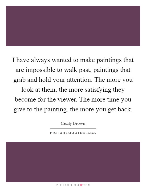 I have always wanted to make paintings that are impossible to walk past, paintings that grab and hold your attention. The more you look at them, the more satisfying they become for the viewer. The more time you give to the painting, the more you get back. Picture Quote #1