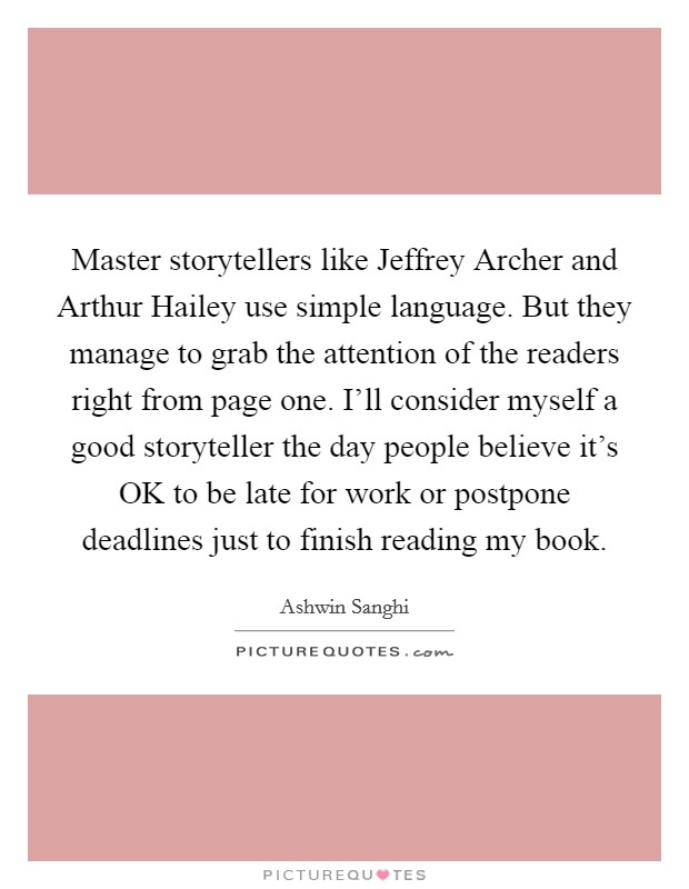 Master storytellers like Jeffrey Archer and Arthur Hailey use simple language. But they manage to grab the attention of the readers right from page one. I'll consider myself a good storyteller the day people believe it's OK to be late for work or postpone deadlines just to finish reading my book. Picture Quote #1