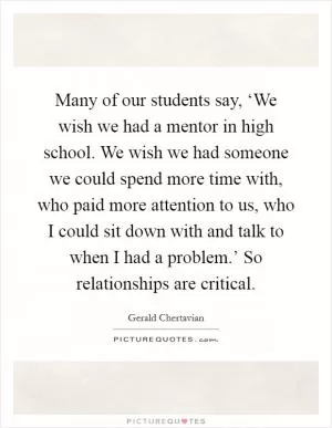 Many of our students say, ‘We wish we had a mentor in high school. We wish we had someone we could spend more time with, who paid more attention to us, who I could sit down with and talk to when I had a problem.’ So relationships are critical Picture Quote #1