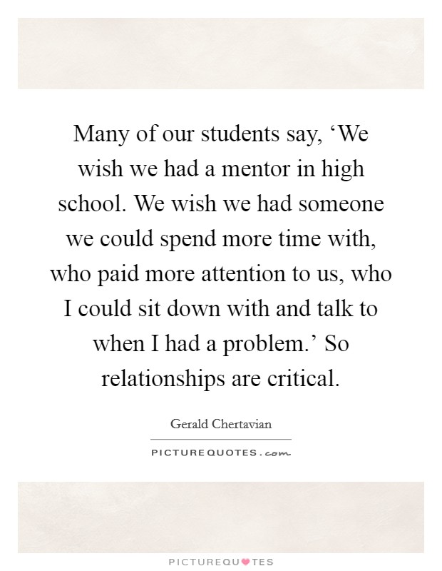 Many of our students say, ‘We wish we had a mentor in high school. We wish we had someone we could spend more time with, who paid more attention to us, who I could sit down with and talk to when I had a problem.' So relationships are critical. Picture Quote #1