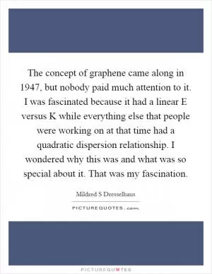 The concept of graphene came along in 1947, but nobody paid much attention to it. I was fascinated because it had a linear E versus K while everything else that people were working on at that time had a quadratic dispersion relationship. I wondered why this was and what was so special about it. That was my fascination Picture Quote #1