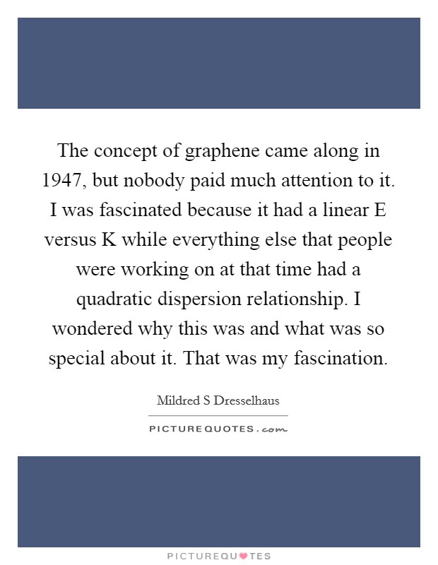 The concept of graphene came along in 1947, but nobody paid much attention to it. I was fascinated because it had a linear E versus K while everything else that people were working on at that time had a quadratic dispersion relationship. I wondered why this was and what was so special about it. That was my fascination. Picture Quote #1