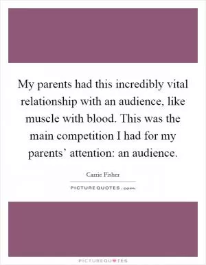 My parents had this incredibly vital relationship with an audience, like muscle with blood. This was the main competition I had for my parents’ attention: an audience Picture Quote #1