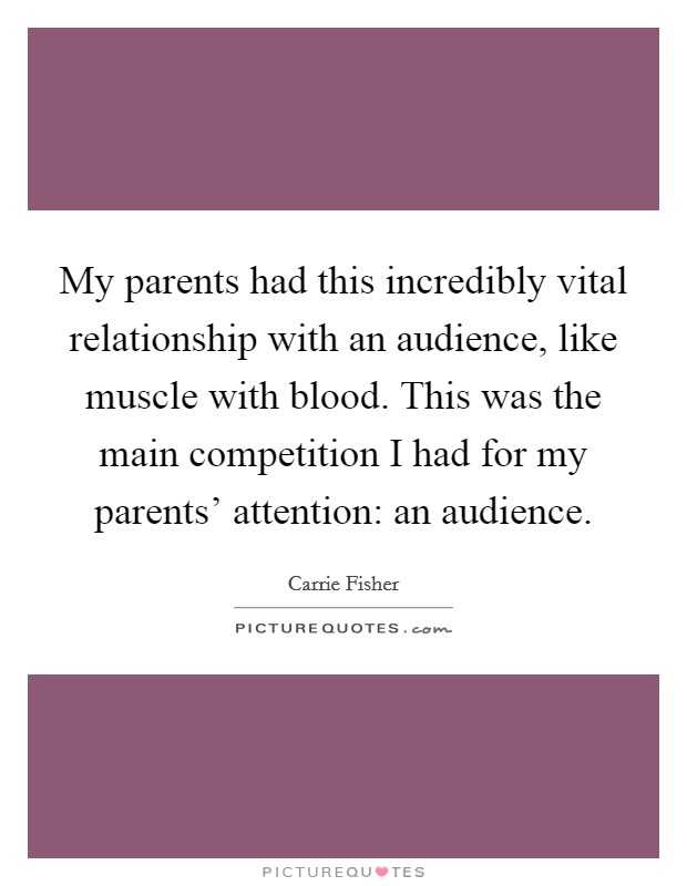 My parents had this incredibly vital relationship with an audience, like muscle with blood. This was the main competition I had for my parents' attention: an audience. Picture Quote #1