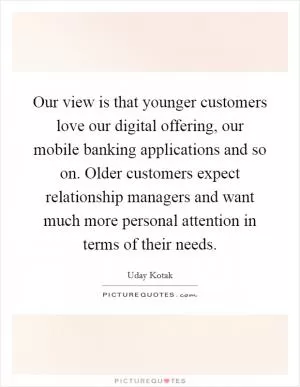 Our view is that younger customers love our digital offering, our mobile banking applications and so on. Older customers expect relationship managers and want much more personal attention in terms of their needs Picture Quote #1