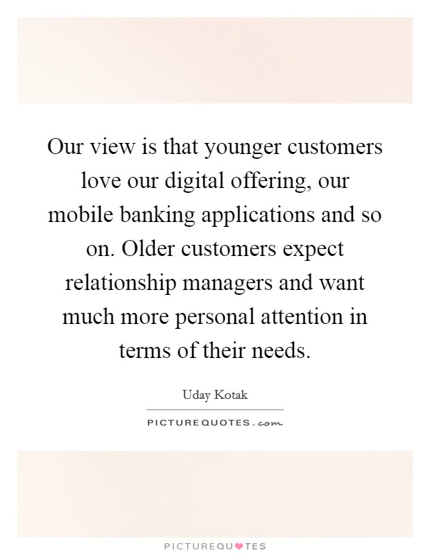 Our view is that younger customers love our digital offering, our mobile banking applications and so on. Older customers expect relationship managers and want much more personal attention in terms of their needs. Picture Quote #1