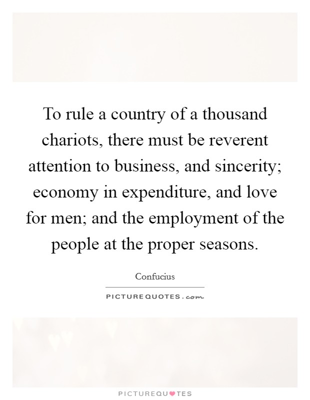 To rule a country of a thousand chariots, there must be reverent attention to business, and sincerity; economy in expenditure, and love for men; and the employment of the people at the proper seasons. Picture Quote #1