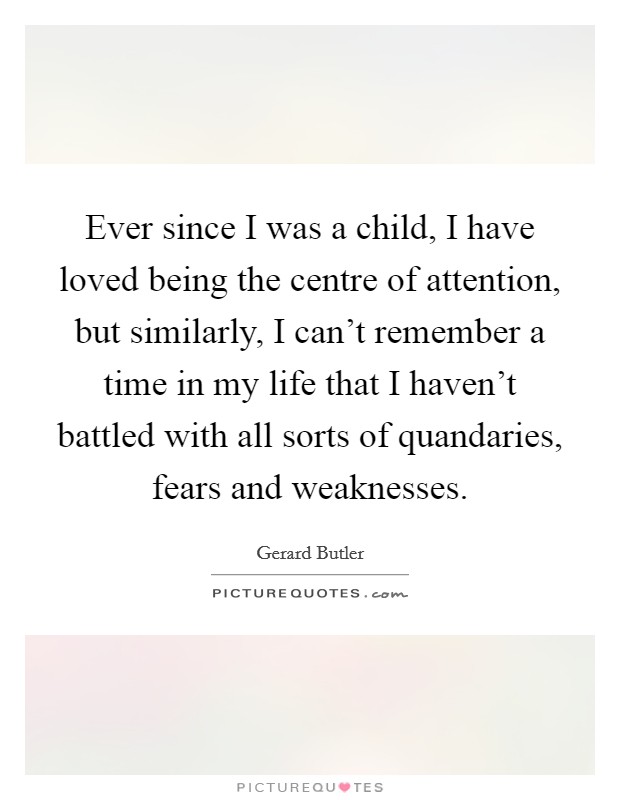 Ever since I was a child, I have loved being the centre of attention, but similarly, I can't remember a time in my life that I haven't battled with all sorts of quandaries, fears and weaknesses. Picture Quote #1