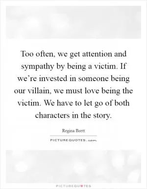 Too often, we get attention and sympathy by being a victim. If we’re invested in someone being our villain, we must love being the victim. We have to let go of both characters in the story Picture Quote #1