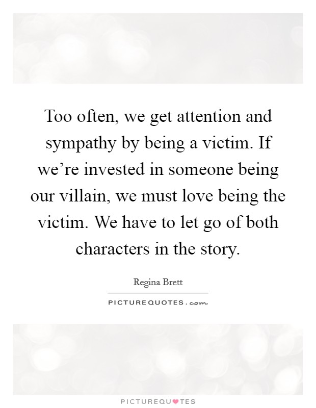 Too often, we get attention and sympathy by being a victim. If we're invested in someone being our villain, we must love being the victim. We have to let go of both characters in the story. Picture Quote #1