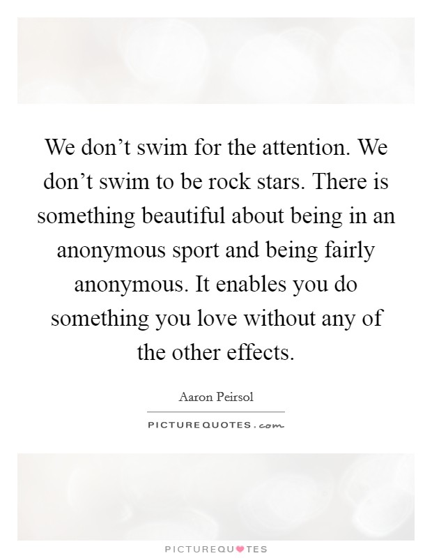 We don't swim for the attention. We don't swim to be rock stars. There is something beautiful about being in an anonymous sport and being fairly anonymous. It enables you do something you love without any of the other effects. Picture Quote #1