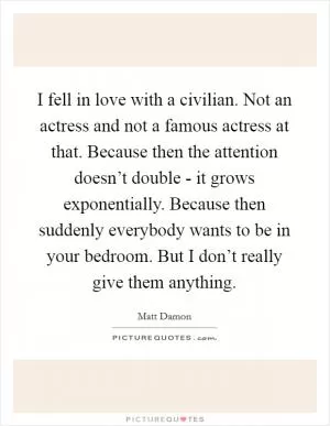 I fell in love with a civilian. Not an actress and not a famous actress at that. Because then the attention doesn’t double - it grows exponentially. Because then suddenly everybody wants to be in your bedroom. But I don’t really give them anything Picture Quote #1