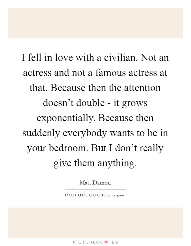 I fell in love with a civilian. Not an actress and not a famous actress at that. Because then the attention doesn't double - it grows exponentially. Because then suddenly everybody wants to be in your bedroom. But I don't really give them anything. Picture Quote #1