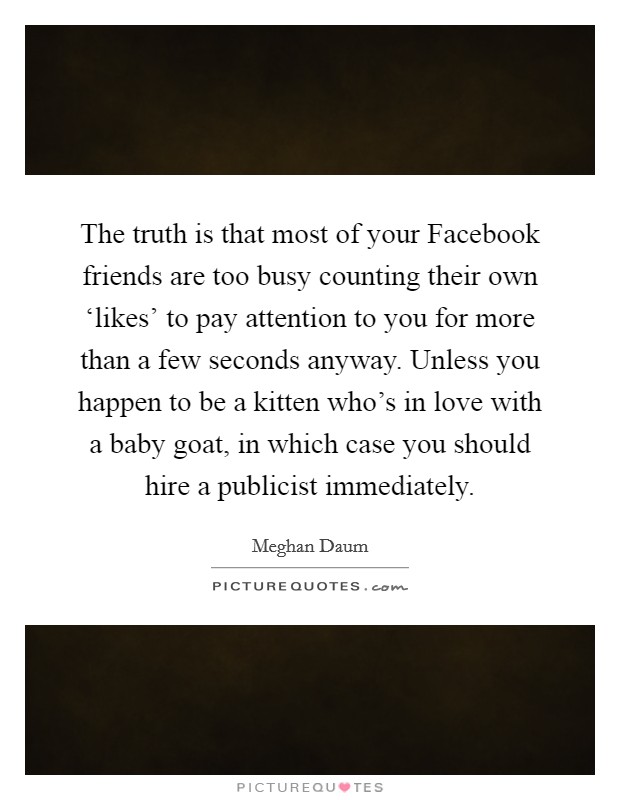 The truth is that most of your Facebook friends are too busy counting their own ‘likes' to pay attention to you for more than a few seconds anyway. Unless you happen to be a kitten who's in love with a baby goat, in which case you should hire a publicist immediately. Picture Quote #1