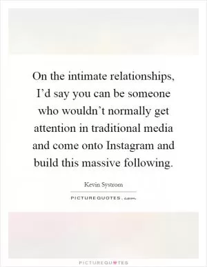 On the intimate relationships, I’d say you can be someone who wouldn’t normally get attention in traditional media and come onto Instagram and build this massive following Picture Quote #1