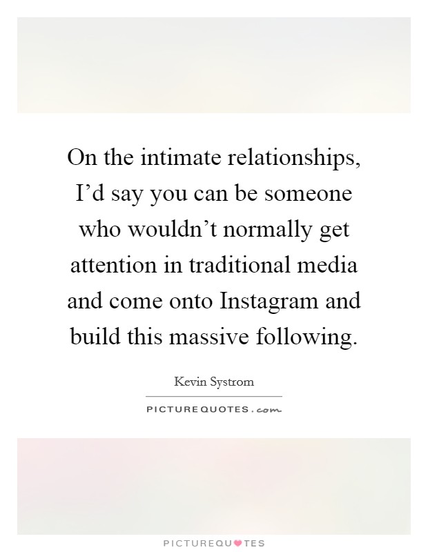 On the intimate relationships, I'd say you can be someone who wouldn't normally get attention in traditional media and come onto Instagram and build this massive following. Picture Quote #1