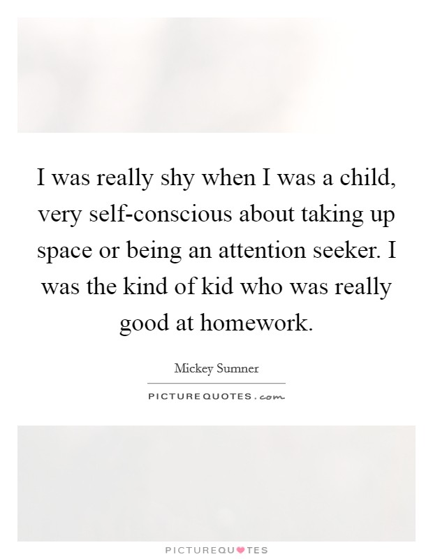 I was really shy when I was a child, very self-conscious about taking up space or being an attention seeker. I was the kind of kid who was really good at homework. Picture Quote #1