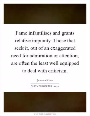 Fame infantilises and grants relative impunity. Those that seek it, out of an exaggerated need for admiration or attention, are often the least well equipped to deal with criticism Picture Quote #1