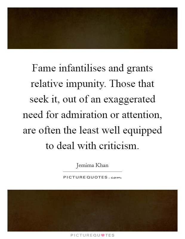 Fame infantilises and grants relative impunity. Those that seek it, out of an exaggerated need for admiration or attention, are often the least well equipped to deal with criticism. Picture Quote #1