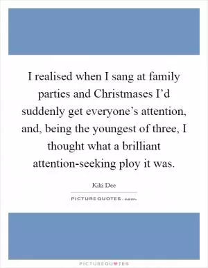 I realised when I sang at family parties and Christmases I’d suddenly get everyone’s attention, and, being the youngest of three, I thought what a brilliant attention-seeking ploy it was Picture Quote #1