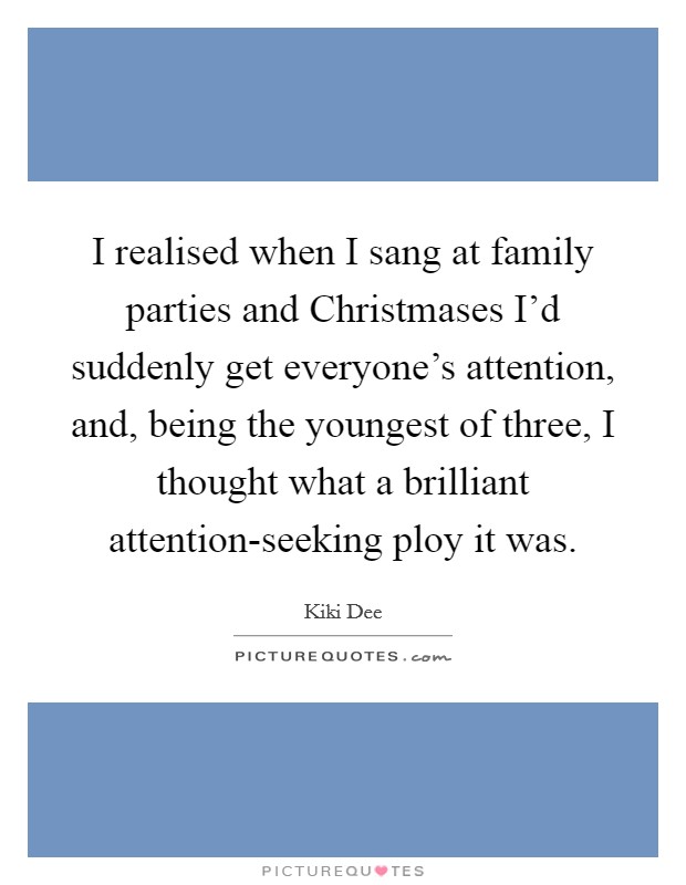 I realised when I sang at family parties and Christmases I'd suddenly get everyone's attention, and, being the youngest of three, I thought what a brilliant attention-seeking ploy it was. Picture Quote #1