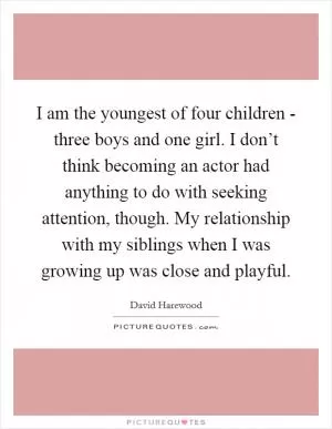 I am the youngest of four children - three boys and one girl. I don’t think becoming an actor had anything to do with seeking attention, though. My relationship with my siblings when I was growing up was close and playful Picture Quote #1