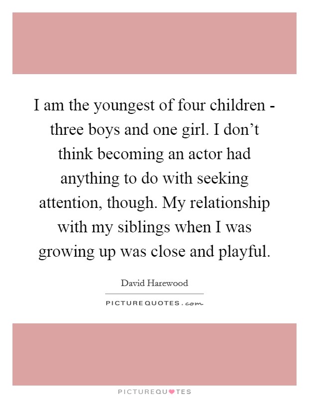 I am the youngest of four children - three boys and one girl. I don't think becoming an actor had anything to do with seeking attention, though. My relationship with my siblings when I was growing up was close and playful. Picture Quote #1